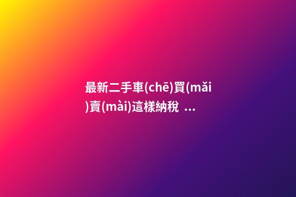 最新二手車(chē)買(mǎi)賣(mài)這樣納稅，建議詳細(xì)看